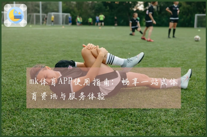 mk体育APP使用指南：畅享一站式体育资讯与服务体验